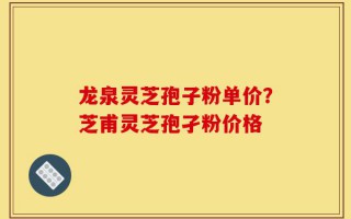 龙泉灵芝孢子粉单价？芝甫灵芝孢孑粉价格