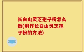 长白山灵芝孢子粉怎么做(制作长白山灵芝孢子粉的方法)