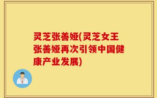 灵芝张善娅(灵芝女王张善娅再次引领中国健康产业发展)