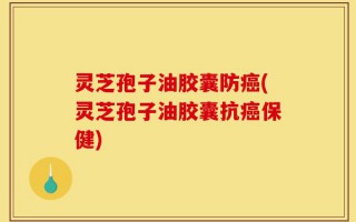 灵芝孢子油胶囊防癌(灵芝孢子油胶囊抗癌保健)