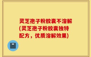 灵芝孢子粉胶囊不溶解(灵芝孢子粉胶囊独特配方，优质溶解效果)