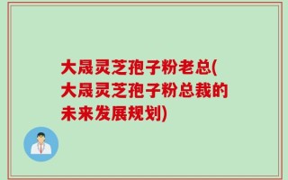 大晟灵芝孢子粉老总(大晟灵芝孢子粉总裁的未来发展规划)
