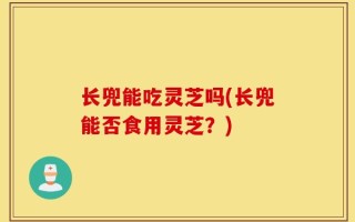 长兜能吃灵芝吗(长兜能否食用灵芝？)