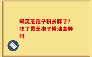 喝灵芝孢子粉长胖了？吃了灵芝孢子粉油会胖吗