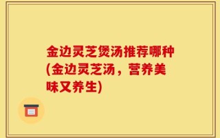 金边灵芝煲汤推荐哪种(金边灵芝汤，营养美味又养生)