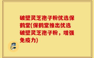 破壁灵芝孢子粉优选保鹤堂(保鹤堂推出优选破壁灵芝孢子粉，增强免疫力)