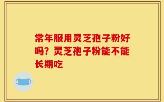 常年服用灵芝孢子粉好吗？灵芝孢子粉能不能长期吃