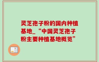 灵芝孢子粉的国内种植基地_“中国灵芝孢子粉主要种植基地概览”