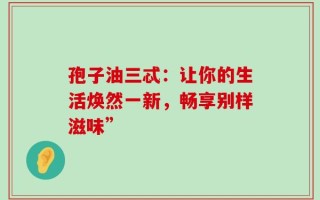 孢子油三忒：让你的生活焕然一新，畅享别样滋味”