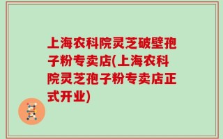 上海农科院灵芝破壁孢子粉专卖店(上海农科院灵芝孢子粉专卖店正式开业)