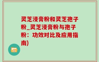 灵芝浸膏粉和灵芝孢子粉_灵芝浸膏粉与孢子粉：功效对比及应用指南)