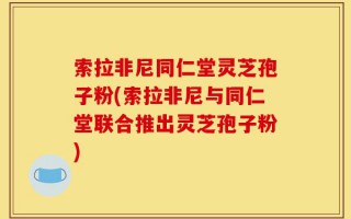 索拉非尼同仁堂灵芝孢子粉(索拉非尼与同仁堂联合推出灵芝孢子粉)
