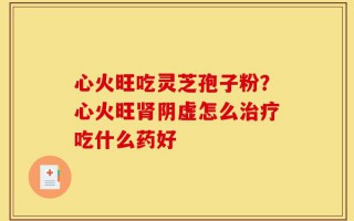 心火旺吃灵芝孢子粉？心火旺肾阴虚怎么治疗吃什么药好