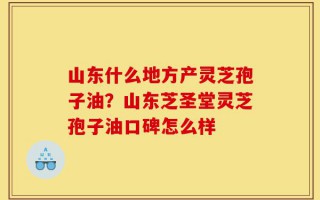 山东什么地方产灵芝孢子油？山东芝圣堂灵芝孢子油口碑怎么样