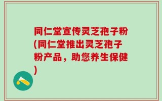 同仁堂宣传灵芝孢子粉(同仁堂推出灵芝孢子粉产品，助您养生保健)