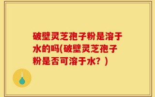 破壁灵芝孢子粉是溶于水的吗(破壁灵芝孢子粉是否可溶于水？)