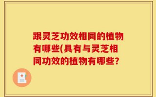跟灵芝功效相同的植物有哪些(具有与灵芝相同功效的植物有哪些？