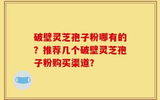 破壁灵芝孢子粉哪有的？推荐几个破壁灵芝孢子粉购买渠道？