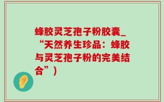 蜂胶灵芝孢子粉胶囊_“天然养生珍品：蜂胶与灵芝孢子粉的完美结合”)
