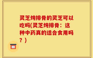 灵芝炖排骨的灵芝可以吃吗(灵芝炖排骨：这种中药真的适合食用吗？)