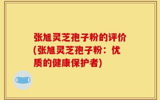 张旭灵芝孢子粉的评价(张旭灵芝孢子粉：优质的健康保护者)