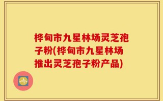 桦甸市九星林场灵芝孢子粉(桦甸市九星林场推出灵芝孢子粉产品)