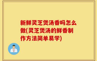 新鲜灵芝煲汤香吗怎么做(灵芝煲汤的鲜香制作方法简单易学)