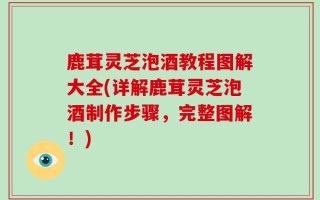 鹿茸灵芝泡酒教程图解大全(详解鹿茸灵芝泡酒制作步骤，完整图解！)