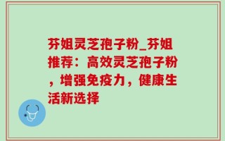 芬姐灵芝孢子粉_芬姐推荐：高效灵芝孢子粉，增强免疫力，健康生活新选择