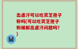 出虚汗可以吃灵芝孢子粉吗(可以吃灵芝孢子粉缓解出虚汗问题吗？)