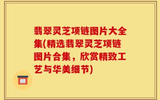 翡翠灵芝项链图片大全集(精选翡翠灵芝项链图片合集，欣赏精致工艺与华美细节)