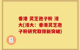 香港 灵芝孢子粉 浸大(浸大：香港灵芝孢子粉研究取得新突破)