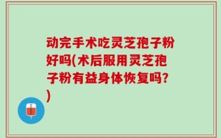 动完手术吃灵芝孢子粉好吗(术后服用灵芝孢子粉有益身体恢复吗？)
