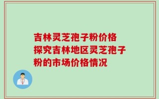 吉林灵芝孢子粉价格 探究吉林地区灵芝孢子粉的市场价格情况