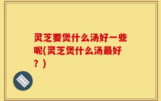 灵芝要煲什么汤好一些呢(灵芝煲什么汤最好？)