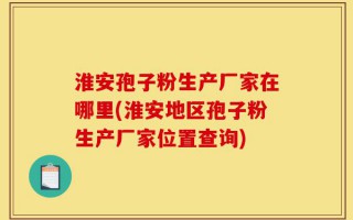 淮安孢子粉生产厂家在哪里(淮安地区孢子粉生产厂家位置查询)