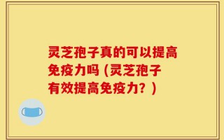 灵芝孢子真的可以提高免疫力吗 (灵芝孢子有效提高免疫力？)