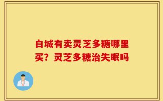 白城有卖灵芝多糖哪里买？灵芝多糖治失眠吗