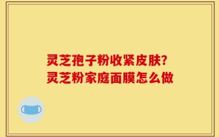 灵芝孢子粉收紧皮肤？灵芝粉家庭面膜怎么做