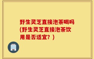 野生灵芝直接泡茶喝吗(野生灵芝直接泡茶饮用是否适宜？)