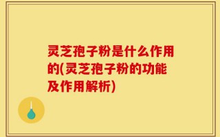 灵芝孢子粉是什么作用的(灵芝孢子粉的功能及作用解析)