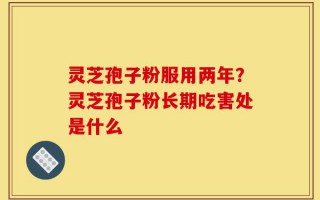 灵芝孢子粉服用两年？灵芝孢子粉长期吃害处是什么