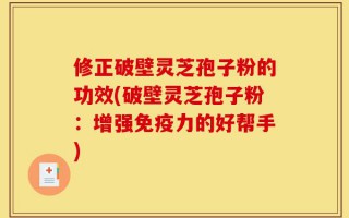 修正破壁灵芝孢子粉的功效(破壁灵芝孢子粉：增强免疫力的好帮手)
