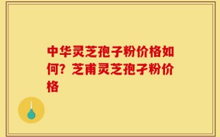 中华灵芝孢子粉价格如何？芝甫灵芝孢孑粉价格
