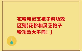 花粉和灵芝袍子粉功效区别(花粉和灵芝袍子粉功效大不同！)