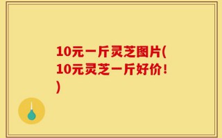 10元一斤灵芝图片(10元灵芝一斤好价！)