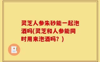 灵芝人参朱砂能一起泡酒吗(灵芝和人参能同时用来泡酒吗？)