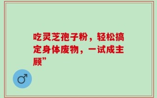 吃灵芝孢子粉，轻松搞定身体废物，一试成主顾”