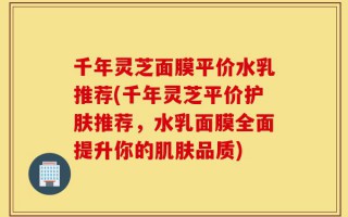 千年灵芝面膜平价水乳推荐(千年灵芝平价护肤推荐，水乳面膜全面提升你的肌肤品质)