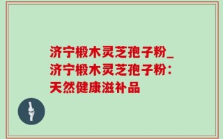 济宁椴木灵芝孢子粉_济宁椴木灵芝孢子粉：天然健康滋补品